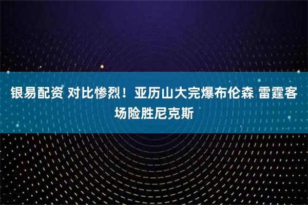 银易配资 对比惨烈！亚历山大完爆布伦森 雷霆客场险胜尼克斯