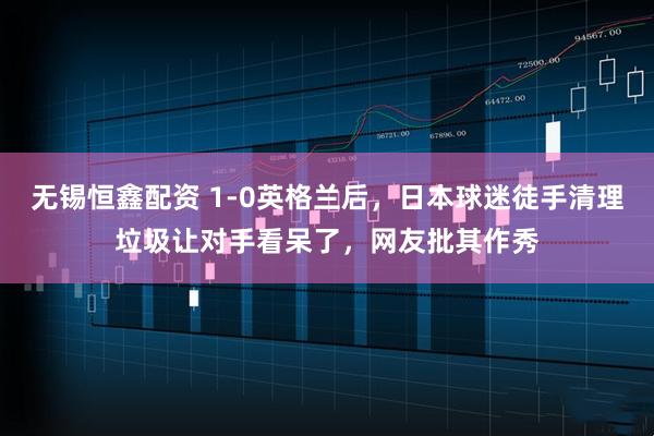 无锡恒鑫配资 1-0英格兰后，日本球迷徒手清理垃圾让对手看呆了，网友批其作秀