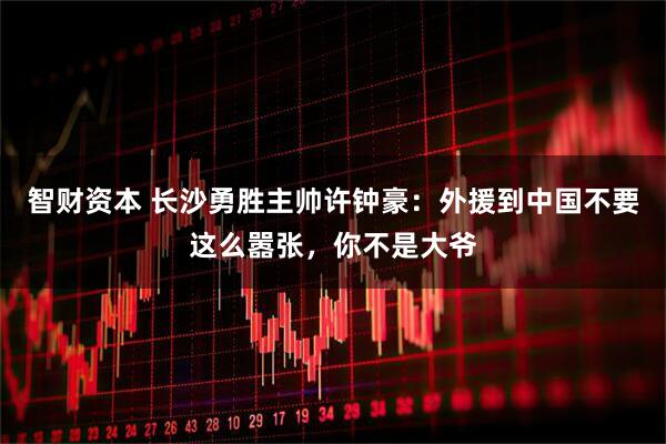 智财资本 长沙勇胜主帅许钟豪：外援到中国不要这么嚣张，你不是大爷