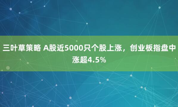 三叶草策略 A股近5000只个股上涨，创业板指盘中涨超4.5%