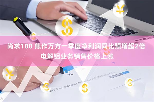 尚求100 焦作万方一季度净利润同比预增超2倍 电解铝业务销售价格上涨